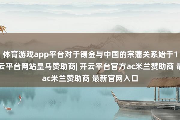 体育游戏app平台对于锡金与中国的宗藩关系始于18世纪末-开云平台网站皇马赞助商| 开云平台官方ac米兰赞助商 最新官网入口