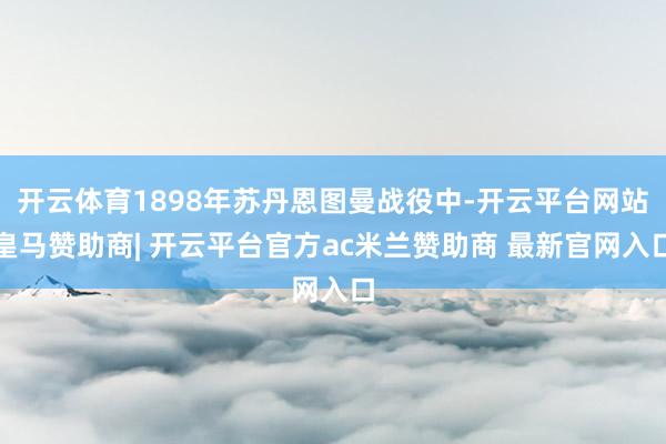 开云体育1898年苏丹恩图曼战役中-开云平台网站皇马赞助商| 开云平台官方ac米兰赞助商 最新官网入口