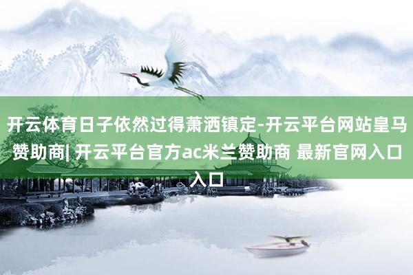 开云体育日子依然过得萧洒镇定-开云平台网站皇马赞助商| 开云平台官方ac米兰赞助商 最新官网入口