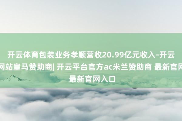 开云体育包装业务孝顺营收20.99亿元收入-开云平台网站皇马赞助商| 开云平台官方ac米兰赞助商 最新官网入口