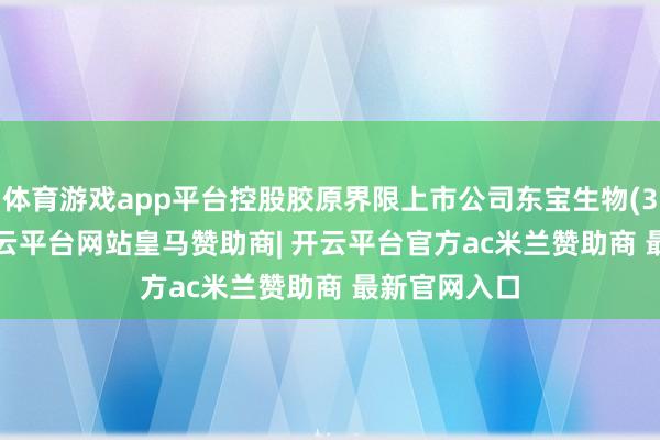 体育游戏app平台控股胶原界限上市公司东宝生物(300239)-开云平台网站皇马赞助商| 开云平台官方ac米兰赞助商 最新官网入口