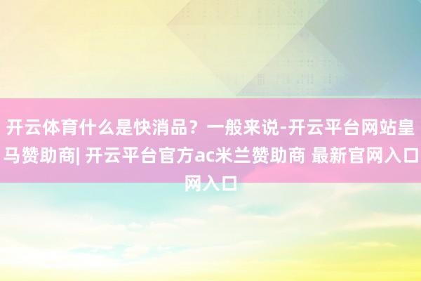 开云体育什么是快消品？一般来说-开云平台网站皇马赞助商| 开云平台官方ac米兰赞助商 最新官网入口