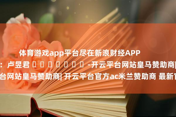 体育游戏app平台尽在新浪财经APP            						包袱裁剪：卢昱君 							-开云平台网站皇马赞助商| 开云平台官方ac米兰赞助商 最新官网入口