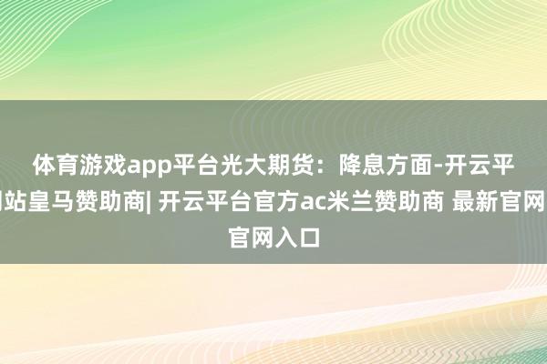 体育游戏app平台　　光大期货：　　降息方面-开云平台网站皇马赞助商| 开云平台官方ac米兰赞助商 最新官网入口