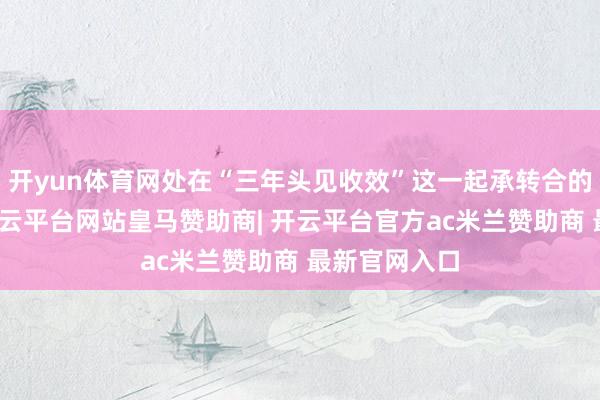 开yun体育网处在“三年头见收效”这一起承转合的重要节点-开云平台网站皇马赞助商| 开云平台官方ac米兰赞助商 最新官网入口