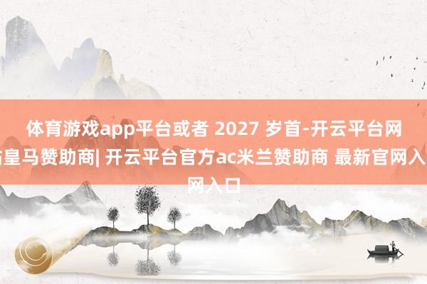 体育游戏app平台或者 2027 岁首-开云平台网站皇马赞助商| 开云平台官方ac米兰赞助商 最新官网入口
