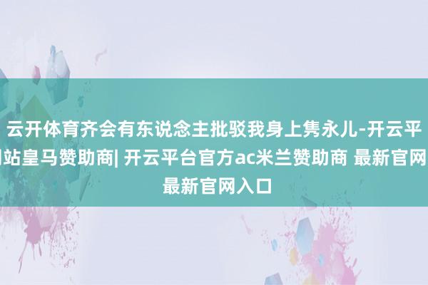 云开体育齐会有东说念主批驳我身上隽永儿-开云平台网站皇马赞助商| 开云平台官方ac米兰赞助商 最新官网入口