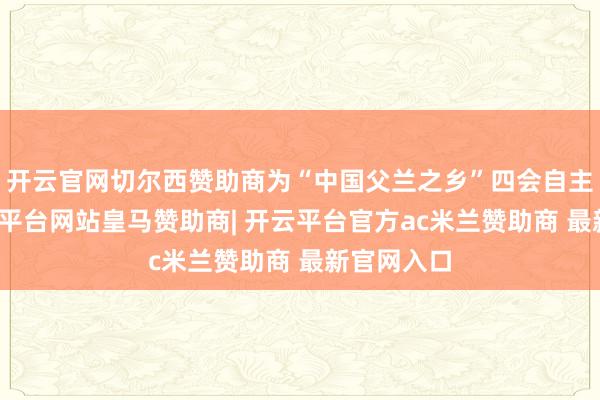 开云官网切尔西赞助商为“中国父兰之乡”四会自主研发-开云平台网站皇马赞助商| 开云平台官方ac米兰赞助商 最新官网入口