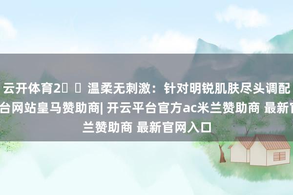 云开体育2️⃣温柔无刺激：针对明锐肌肤尽头调配-开云平台网站皇马赞助商| 开云平台官方ac米兰赞助商 最新官网入口