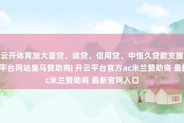 云开体育加大首贷、续贷、信用贷、中恒久贷款支握力度-开云平台网站皇马赞助商| 开云平台官方ac米兰赞助商 最新官网入口