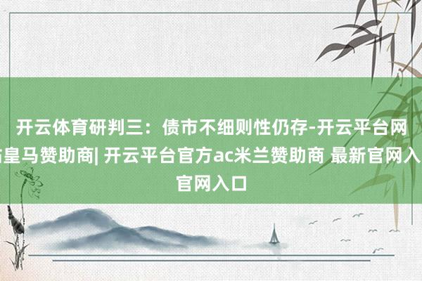 开云体育　　研判三：债市不细则性仍存-开云平台网站皇马赞助商| 开云平台官方ac米兰赞助商 最新官网入口