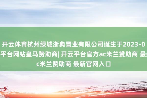 开云体育杭州绿城浙典置业有限公司诞生于2023-04-03-开云平台网站皇马赞助商| 开云平台官方ac米兰赞助商 最新官网入口