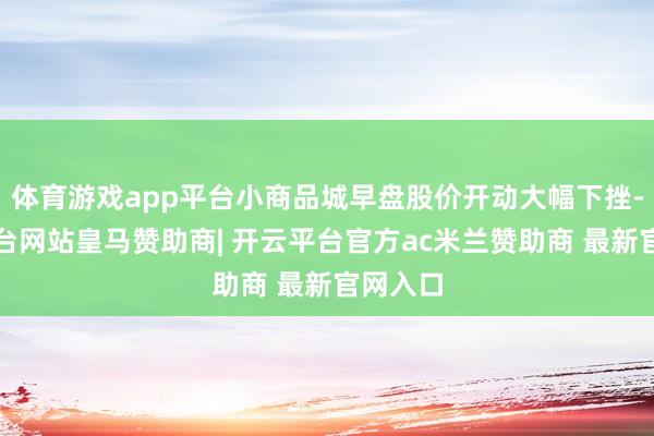 体育游戏app平台小商品城早盘股价开动大幅下挫-开云平台网站皇马赞助商| 开云平台官方ac米兰赞助商 最新官网入口