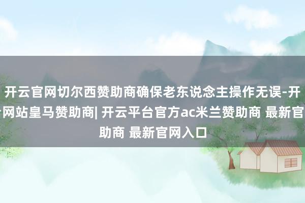 开云官网切尔西赞助商确保老东说念主操作无误-开云平台网站皇马赞助商| 开云平台官方ac米兰赞助商 最新官网入口