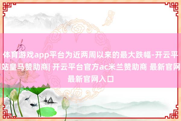 体育游戏app平台为近两周以来的最大跌幅-开云平台网站皇马赞助商| 开云平台官方ac米兰赞助商 最新官网入口