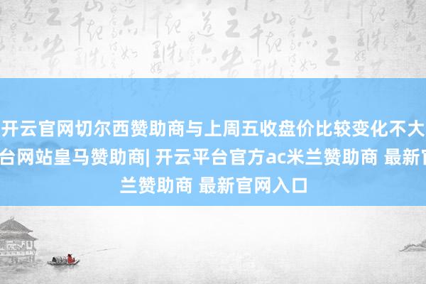 开云官网切尔西赞助商与上周五收盘价比较变化不大-开云平台网站皇马赞助商| 开云平台官方ac米兰赞助商 最新官网入口