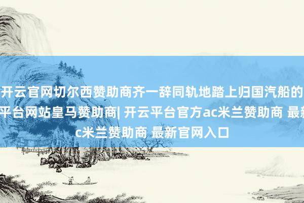 开云官网切尔西赞助商齐一辞同轨地踏上归国汽船的船面-开云平台网站皇马赞助商| 开云平台官方ac米兰赞助商 最新官网入口