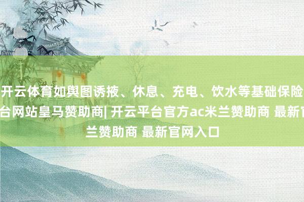 开云体育如舆图诱掖、休息、充电、饮水等基础保险-开云平台网站皇马赞助商| 开云平台官方ac米兰赞助商 最新官网入口