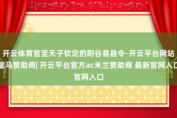 开云体育官至天子钦定的阳谷县县令-开云平台网站皇马赞助商| 开云平台官方ac米兰赞助商 最新官网入口