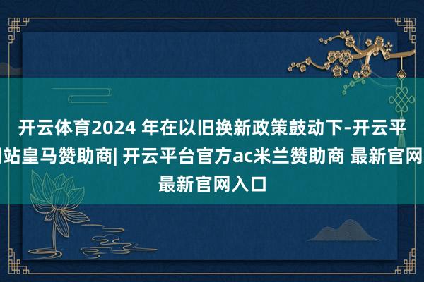 开云体育2024 年在以旧换新政策鼓动下-开云平台网站皇马赞助商| 开云平台官方ac米兰赞助商 最新官网入口