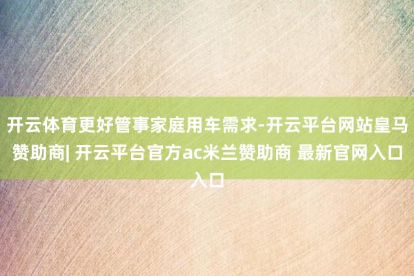 开云体育更好管事家庭用车需求-开云平台网站皇马赞助商| 开云平台官方ac米兰赞助商 最新官网入口