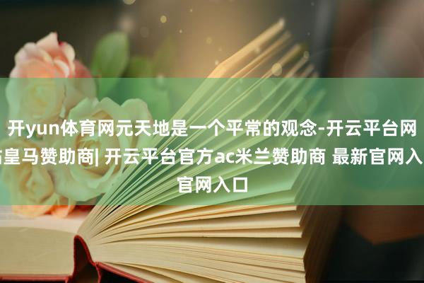 开yun体育网元天地是一个平常的观念-开云平台网站皇马赞助商| 开云平台官方ac米兰赞助商 最新官网入口