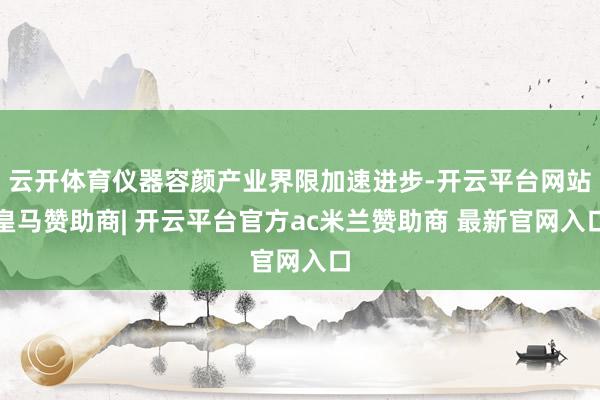 云开体育仪器容颜产业界限加速进步-开云平台网站皇马赞助商| 开云平台官方ac米兰赞助商 最新官网入口