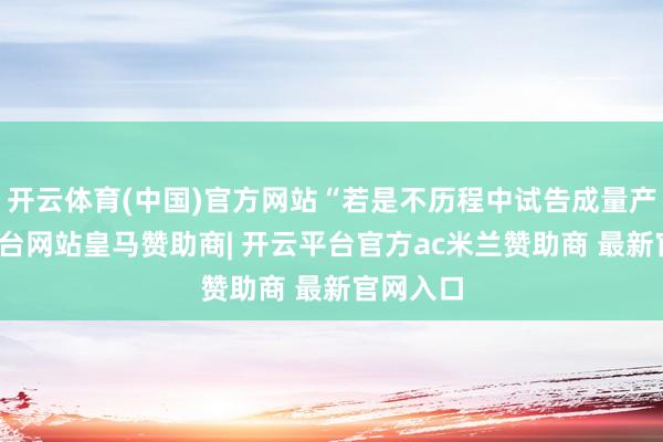开云体育(中国)官方网站“若是不历程中试告成量产-开云平台网站皇马赞助商| 开云平台官方ac米兰赞助商 最新官网入口