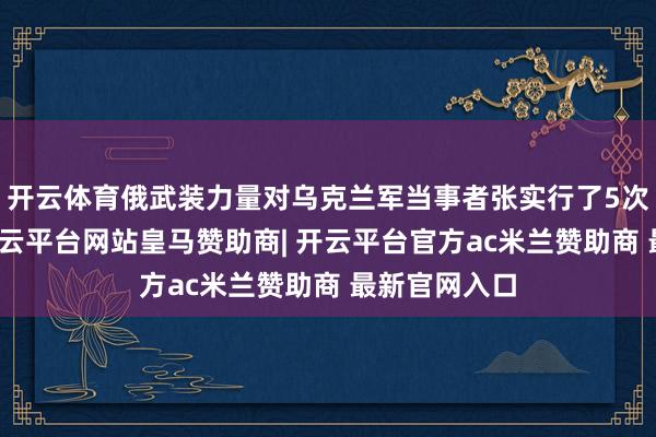 开云体育俄武装力量对乌克兰军当事者张实行了5次集群打击-开云平台网站皇马赞助商| 开云平台官方ac米兰赞助商 最新官网入口