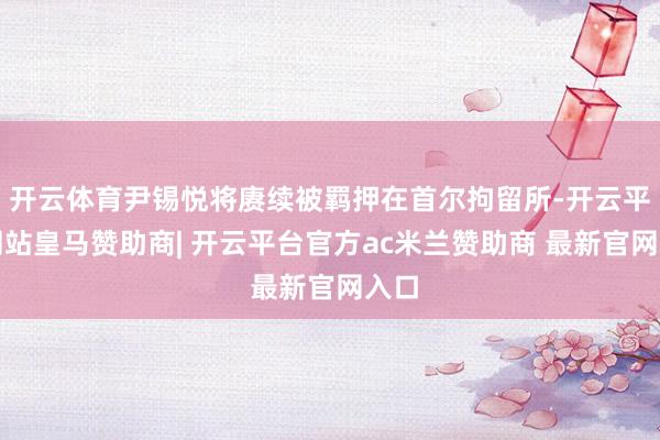 开云体育尹锡悦将赓续被羁押在首尔拘留所-开云平台网站皇马赞助商| 开云平台官方ac米兰赞助商 最新官网入口
