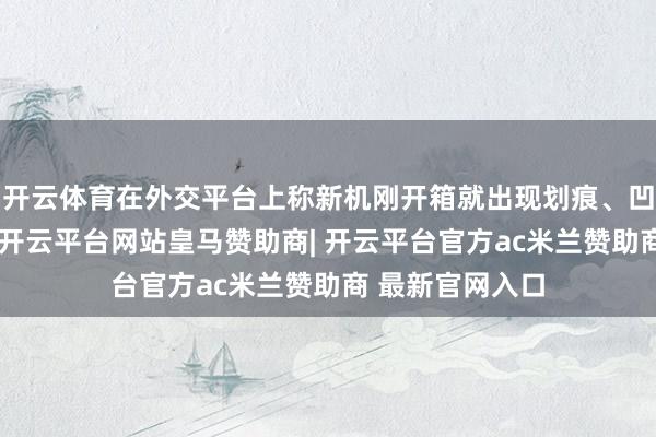 开云体育在外交平台上称新机刚开箱就出现划痕、凹下等品控问题-开云平台网站皇马赞助商| 开云平台官方ac米兰赞助商 最新官网入口