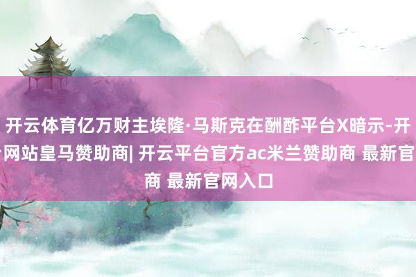 开云体育亿万财主埃隆·马斯克在酬酢平台X暗示-开云平台网站皇马赞助商| 开云平台官方ac米兰赞助商 最新官网入口
