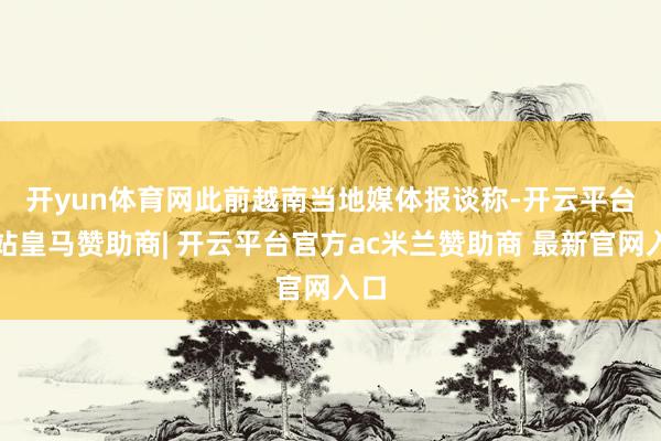 开yun体育网　　此前越南当地媒体报谈称-开云平台网站皇马赞助商| 开云平台官方ac米兰赞助商 最新官网入口