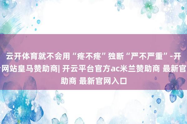 云开体育就不会用“疼不疼”独断“严不严重”-开云平台网站皇马赞助商| 开云平台官方ac米兰赞助商 最新官网入口