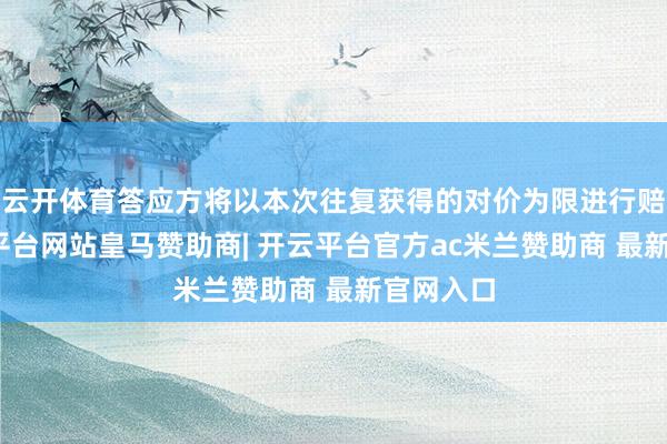 云开体育答应方将以本次往复获得的对价为限进行赔偿-开云平台网站皇马赞助商| 开云平台官方ac米兰赞助商 最新官网入口