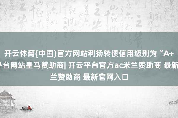 开云体育(中国)官方网站利扬转债信用级别为“A+”-开云平台网站皇马赞助商| 开云平台官方ac米兰赞助商 最新官网入口