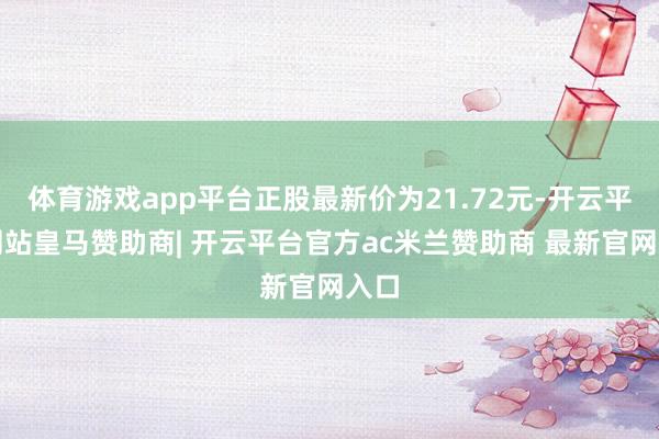 体育游戏app平台正股最新价为21.72元-开云平台网站皇马赞助商| 开云平台官方ac米兰赞助商 最新官网入口