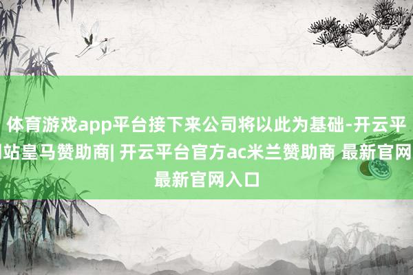 体育游戏app平台接下来公司将以此为基础-开云平台网站皇马赞助商| 开云平台官方ac米兰赞助商 最新官网入口