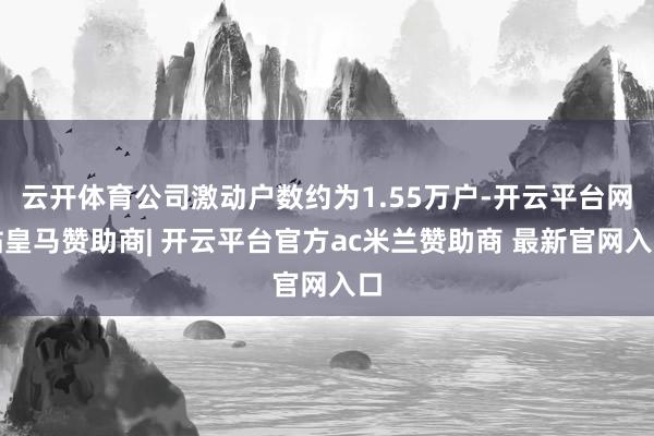 云开体育公司激动户数约为1.55万户-开云平台网站皇马赞助商| 开云平台官方ac米兰赞助商 最新官网入口