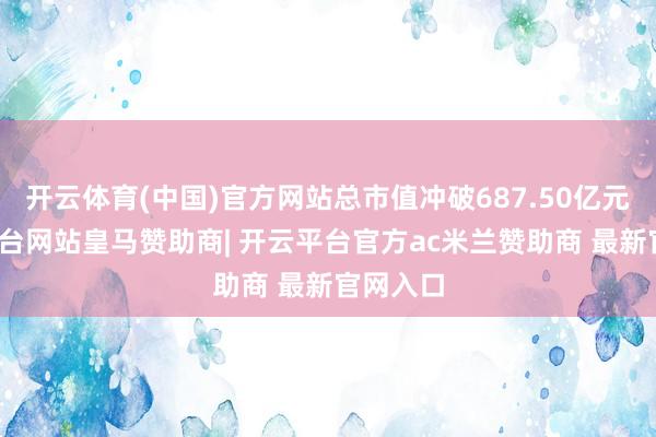 开云体育(中国)官方网站总市值冲破687.50亿元-开云平台网站皇马赞助商| 开云平台官方ac米兰赞助商 最新官网入口