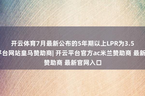 开云体育　　7月最新公布的5年期以上LPR为3.5%-开云平台网站皇马赞助商| 开云平台官方ac米兰赞助商 最新官网入口