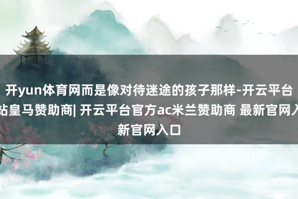 开yun体育网而是像对待迷途的孩子那样-开云平台网站皇马赞助商| 开云平台官方ac米兰赞助商 最新官网入口