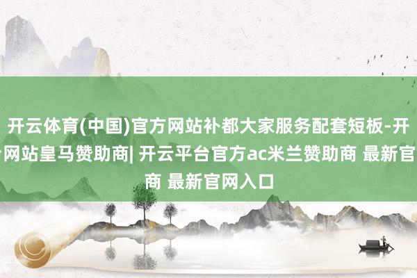 开云体育(中国)官方网站补都大家服务配套短板-开云平台网站皇马赞助商| 开云平台官方ac米兰赞助商 最新官网入口