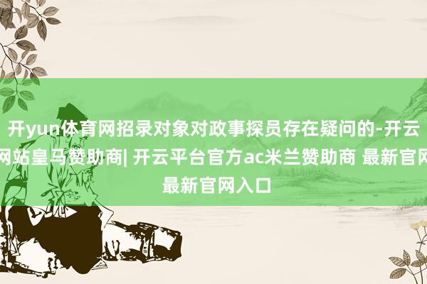 开yun体育网招录对象对政事探员存在疑问的-开云平台网站皇马赞助商| 开云平台官方ac米兰赞助商 最新官网入口