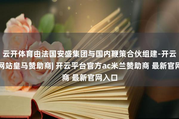云开体育由法国安盛集团与国内鞭策合伙组建-开云平台网站皇马赞助商| 开云平台官方ac米兰赞助商 最新官网入口