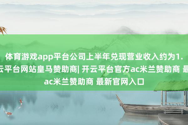 体育游戏app平台公司上半年兑现营业收入约为1.76亿元-开云平台网站皇马赞助商| 开云平台官方ac米兰赞助商 最新官网入口