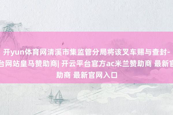 开yun体育网清溪市集监管分局将该叉车赐与查封-开云平台网站皇马赞助商| 开云平台官方ac米兰赞助商 最新官网入口