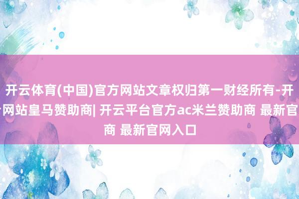 开云体育(中国)官方网站文章权归第一财经所有-开云平台网站皇马赞助商| 开云平台官方ac米兰赞助商 最新官网入口