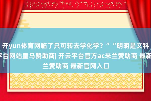 开yun体育网临了只可转去学化学？”“明明是文科生-开云平台网站皇马赞助商| 开云平台官方ac米兰赞助商 最新官网入口