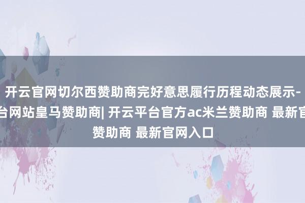 开云官网切尔西赞助商完好意思履行历程动态展示-开云平台网站皇马赞助商| 开云平台官方ac米兰赞助商 最新官网入口
